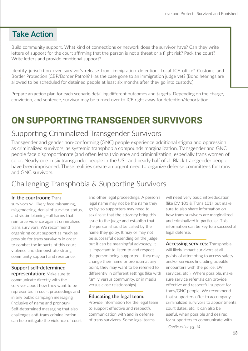 Love and Protect | Survived and Punished  Take Action  Build community support. What kind of connections or network does the survivor have? Can they write letters of support for the court affirming that the person is not a threat or a flight risk? Pack the court? Werite letters and provide emotional support?  Identify jurisdiction over survivor’s release from immigration detention. Local ICE office? Customs and Border Protection (CBP/Border Patrol)? Has the case gane to an immigration judge yet? (Bond hearings are allowed to be scheduled for detained people at least six months after they go into custody)  Prepare an action plan for each scenario detaling different outcomes and targets. Depending on the charge, conviction, and sentence, survivor may be turned over to ICE right away for detention/deportation.  ON SUPPORTING TRANSGENDER SURVIVORS  Supporting Criminalized Transgender Survivors  Transgender and gender non-conforming (GNC) people experience additional stigma and oppression as criminalized survivors, as systemic transphobia compounds marginalization. Transgender and GNC  people face disproportionate (and often lethal) violence and criminalization, especially trans women of color. Nearly one in six transgender people in the US—and nearly half of all Black transgender people— have been imprisoned. These realities create an urgent need to organize defense committees for trans  and GNC survivors.  Challenging Transphobia & Supporting Survivors  In the courtroom: Trans survivors willikely face misnarming,  misgendering, denial of survivor status,  and victim blaming—all harms that reinforce violence against criminalized trans survivors. We recommend organizing court support as much as possible for trans survivors in order to combat the impacts of this court violence and demonstrate strong community support and resistance.  Support self-determined representation: Make sure to communicate directly with the survivor about how they want to be represented in court proceedings and in any public campaign messaging (inclusive of name and pronoun) Self-determined messaging that also challenges anti-trans criminalization can help mitigate the violence of court  and other legal proceedings. A person’s legal name may not be the name they g0 by, 50 supporters may need to ask/insist that the attorney bring this issue to the judge and establish that the person should be called by the name they go by. It may or may not  be successful depending on the judge but it can be meaningful advocacy. It  is important to listen to and respect the person being supported—they may change their name or pronoun at any point, they may want to be referred to differently in different settings (ike with farmily versus community. or in media versus close relationships).  Educating the legal team: Provide information for the legal team to support effective and respectful communication with and in defense of trans survivors. Some legal teams  will need very basic info/education (ke DV 101 & Trans 101), but make sure to also share information on  how trans survivors are marginalized and criminalized in particular. This information can be key to a successful legal defense.  Accessing services: Transphobia willlikely impact survivors at all points of attempting to access safety and/or services (including possible encounters with the police, DV services, etc). Where possible, make sure service referrals can provide effective and respectful support for trans/GNC peaple. We recommend that supporters offer to accompany criminalized survivors to appointments, court dates, etc. It can also be useful, when possible and desired, for supporters to communicate with Continued on pg. 14 113 